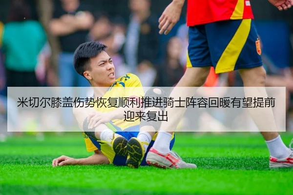米切尔膝盖伤势恢复顺利推进骑士阵容回暖有望提前迎来复出