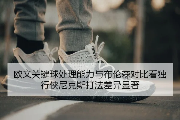 欧文关键球处理能力与布伦森对比看独行侠尼克斯打法差异显著