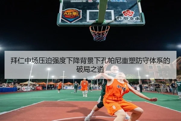 拜仁中场压迫强度下降背景下孔帕尼重塑防守体系的破局之道